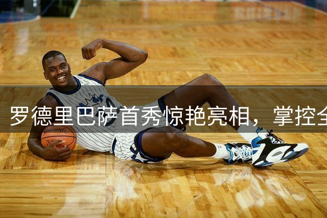 罗德里巴萨首秀惊艳亮相，掌控全场显大将风范